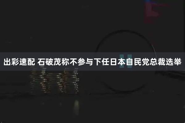 出彩速配 石破茂称不参与下任日本自民党总裁选举