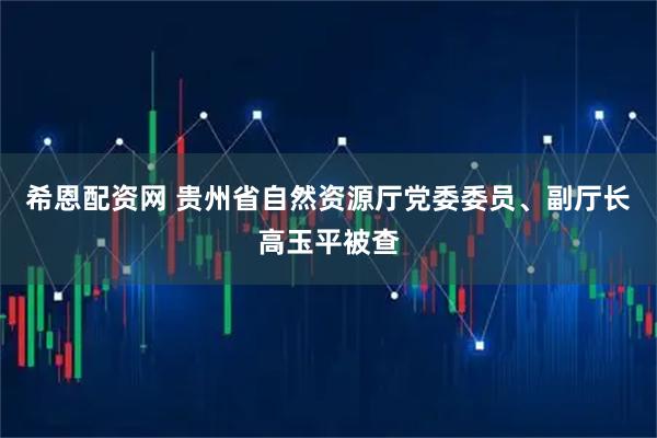 希恩配资网 贵州省自然资源厅党委委员、副厅长高玉平被查