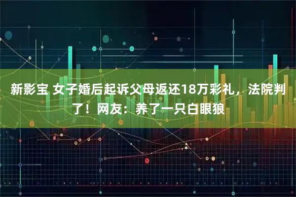 新影宝 女子婚后起诉父母返还18万彩礼，法院判了！网友：养了一只白眼狼