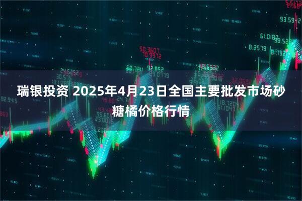瑞银投资 2025年4月23日全国主要批发市场砂糖橘价格行情