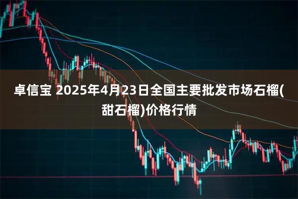 卓信宝 2025年4月23日全国主要批发市场石榴(甜石榴)价格行情