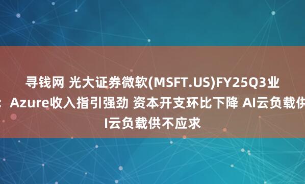 寻钱网 光大证券微软(MSFT.US)FY25Q3业绩点评：Azure收入指引强劲 资本开支环比下降 AI云负载供不应求