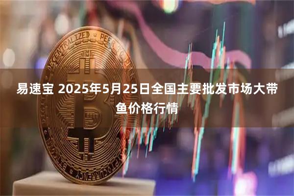 易速宝 2025年5月25日全国主要批发市场大带鱼价格行情