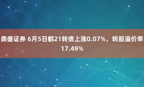 鼎盛证券 6月5日鹤21转债上涨0.07%，转股溢价率17.49%