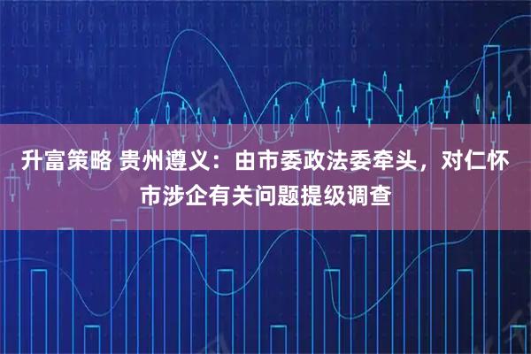 升富策略 贵州遵义：由市委政法委牵头，对仁怀市涉企有关问题提级调查