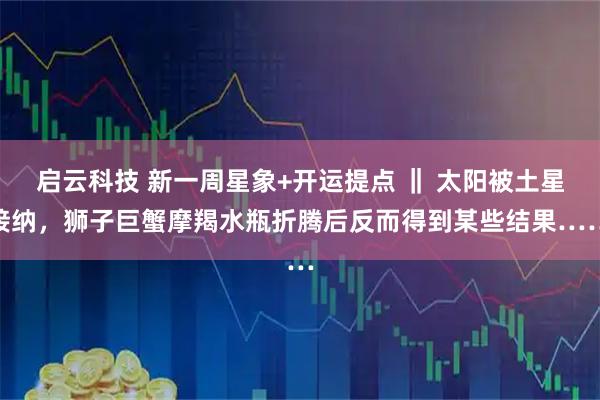 启云科技 新一周星象+开运提点 ‖ 太阳被土星接纳，狮子巨蟹摩羯水瓶折腾后反而得到某些结果……