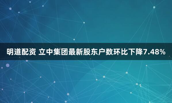明道配资 立中集团最新股东户数环比下降7.48%