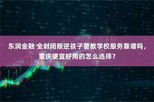 东润金融 全封闭叛逆孩子管教学校服务靠谱吗，重庆便宜好用的怎么选择？