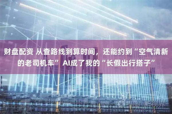 财盘配资 从查路线到算时间，还能约到“空气清新的老司机车” AI成了我的“长假出行搭子”