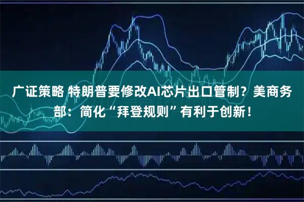 广证策略 特朗普要修改AI芯片出口管制？美商务部：简化“拜登规则”有利于创新！