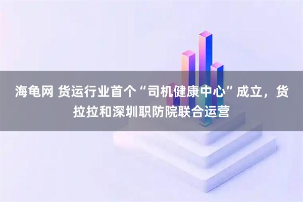 海龟网 货运行业首个“司机健康中心”成立，货拉拉和深圳职防院联合运营