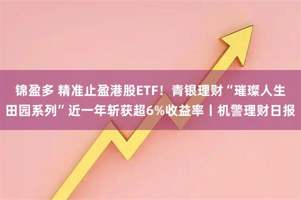 锦盈多 精准止盈港股ETF！青银理财“璀璨人生田园系列”近一年斩获超6%收益率丨机警理财日报