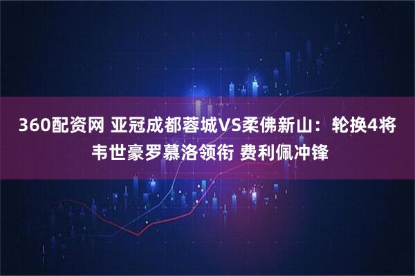 360配资网 亚冠成都蓉城VS柔佛新山：轮换4将 韦世豪罗慕洛领衔 费利佩冲锋
