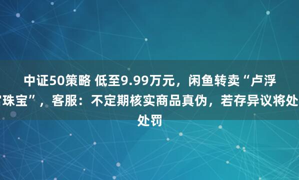 中证50策略 低至9.99万元,闲鱼转卖“卢浮宫珠宝”,客服:不定期核实商品真伪,若存异议将处罚