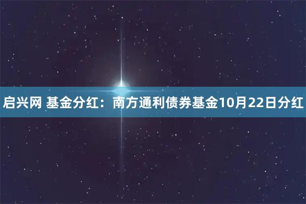 启兴网 基金分红：南方通利债券基金10月22日分红