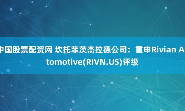 中国股票配资网 坎托菲茨杰拉德公司：重申Rivian Automotive(RIVN.US)评级