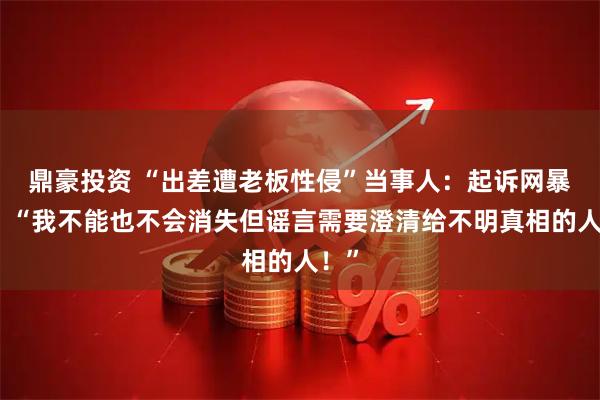 鼎豪投资 “出差遭老板性侵”当事人：起诉网暴者！“我不能也不会消失但谣言需要澄清给不明真相的人！”
