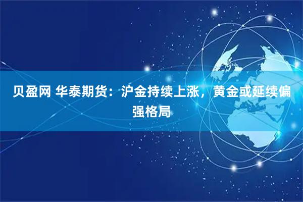 贝盈网 华泰期货：沪金持续上涨，黄金或延续偏强格局