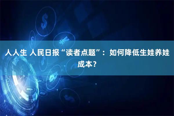 人人生 人民日报“读者点题”：如何降低生娃养娃成本？
