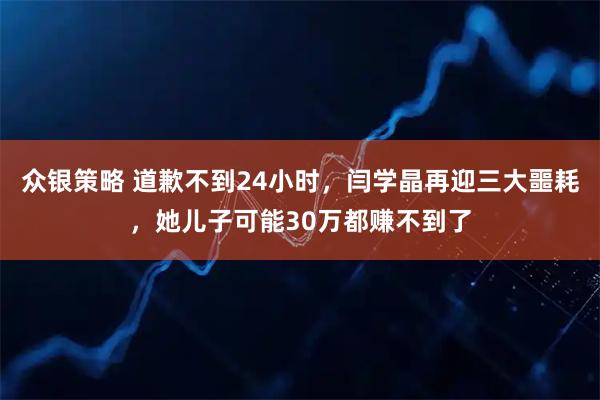 众银策略 道歉不到24小时，闫学晶再迎三大噩耗，她儿子可能30万都赚不到了
