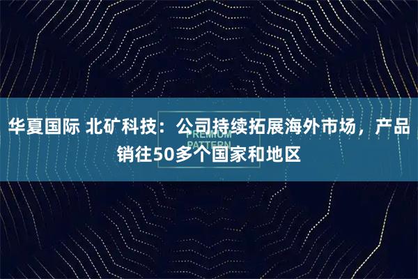 华夏国际 北矿科技：公司持续拓展海外市场，产品销往50多个国家和地区