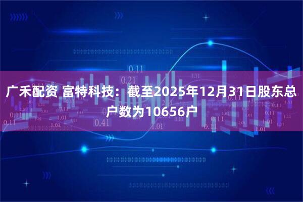 广禾配资 富特科技：截至2025年12月31日股东总户数为10656户