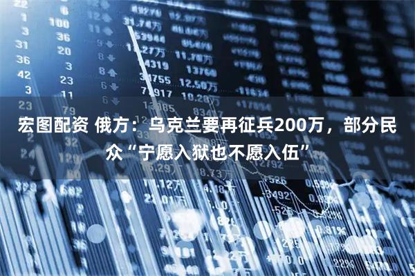 宏图配资 俄方：乌克兰要再征兵200万，部分民众“宁愿入狱也不愿入伍”