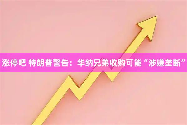 涨停吧 特朗普警告：华纳兄弟收购可能“涉嫌垄断”