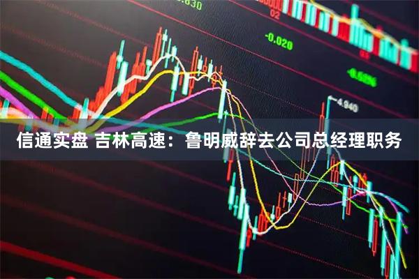 信通实盘 吉林高速：鲁明威辞去公司总经理职务