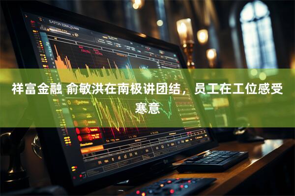 祥富金融 俞敏洪在南极讲团结，员工在工位感受寒意