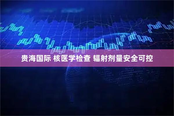 贵海国际 核医学检查 辐射剂量安全可控
