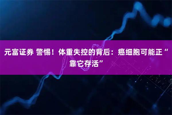 元富证券 警惕！体重失控的背后：癌细胞可能正“靠它存活”