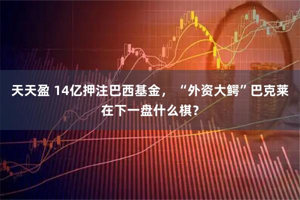天天盈 14亿押注巴西基金， “外资大鳄”巴克莱在下一盘什么棋？