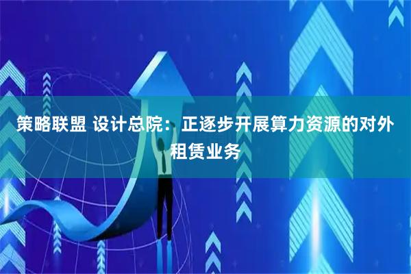 策略联盟 设计总院：正逐步开展算力资源的对外租赁业务